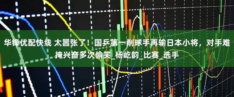 华锋优配快线 太嚣张了！国乒第一削球手再输日本小将，对手难掩兴奋多次偷笑_杨屹韵_比赛_选手