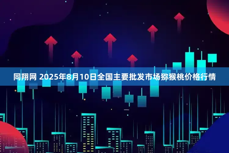 同翔网 2025年8月10日全国主要批发市场猕猴桃价格行情